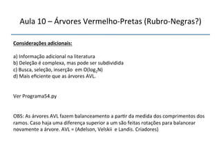 Aula'10'–'Árvores'VermelhonPretas'(RubronNegras?)' 
Considerações"adicionais:" 
' 
a)'Informação'adicional'na'literatura' 
b)'Deleção'é'complexa,'mas'pode'ser'subdividida' 
c)'Busca,'seleção,'inserção''em'O(log2N)' 
d)'Mais'eficiente'que'as'árvores'AVL.'' 
''' 
'' 
Ver'Programa54.py' 
'' 
OBS:'As'árvores'AVL'fazem'balanceamento'a'par>r'da'medida'dos'comprimentos'dos' 
ramos.'Caso'haja'uma'diferença'superior'a'um'são'feitas'rotações'para'balancear' 
novamente'a'árvore.'AVL'='(Adelson,'Velskii''e'Landis.'Criadores)' 
''' 
 