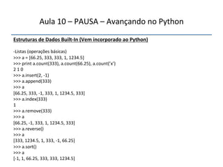Aula'10'–'PAUSA'–'Avançando'no'Python' 
Estruturas"de"Dados"BuiltfIn"(Vem"incorporado"ao"Python)' 
' 
n Listas'(operações'básicas)' 
>>>'a'='[66.25,'333,'333,'1,'1234.5]' 
>>>'print'a.count(333),'a.count(66.25),'a.count(’x’)' 
2'1'0' 
>>>'a.insert(2,'n1)' 
>>>'a.append(333)' 
>>>'a' 
[66.25,'333,'n1,'333,'1,'1234.5,'333]' 
>>>'a.index(333)' 
1' 
>>>'a.remove(333)' 
>>>'a' 
[66.25,'n1,'333,'1,'1234.5,'333]' 
>>>'a.reverse()' 
>>>'a' 
[333,'1234.5,'1,'333,'n1,'66.25]' 
>>>'a.sort()' 
>>>'a' 
[n1,'1,'66.25,'333,'333,'1234.5]' 
' 
''' 
 