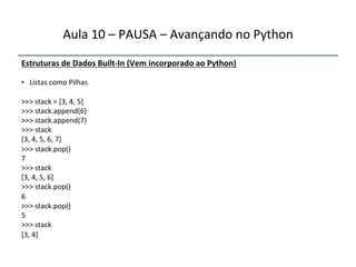 Aula'10'–'PAUSA'–'Avançando'no'Python' 
Estruturas"de"Dados"BuiltfIn"(Vem"incorporado"ao"Python)' 
' 
• '''Listas'como'Pilhas' 
' 
>>>'stack'='[3,'4,'5]' 
>>>'stack.append(6)' 
>>>'stack.append(7)' 
>>>'stack' 
[3,'4,'5,'6,'7]' 
>>>'stack.pop()' 
7' 
>>>'stack' 
[3,'4,'5,'6]' 
>>>'stack.pop()' 
6' 
>>>'stack.pop()' 
5' 
>>>'stack' 
[3,'4]' 
''' 
 