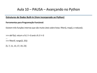 Aula'10'–'PAUSA'–'Avançando'no'Python' 
Estruturas"de"Dados"BuiltfIn"(Vem"incorporado"ao"Python)' 
' 
Ferramentas"para"Programação"Funcional:" 
" 
Existem'três'funções'internas'que'são'muito'úteis'sobre'listas:'filter(),'map(),'e'reduce().' 
''' 
'' 
>>>'def'f(x):'return'x'%'2'!='0'and'x'%'3'!='0' 
...' 
>>>'filter(f,'range(2,'25))' 
' 
[5,'7,'11,'13,'17,'19,'23]' 
'''' 
 