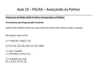 Aula'10'–'PAUSA'–'Avançando'no'Python' 
Estruturas"de"Dados"BuiltfIn"(Vem"incorporado"ao"Python)' 
' 
Ferramentas"para"Programação"Funcional:" 
" 
Existem'três'funções'internas'que'são'muito'úteis'sobre'listas:'filter(),'map(),'e'reduce().' 
''' 
'' 
def'cube(x):'return'x*x*x' 
' 
>>>'map(cube,'range(1,'11))' 
' 
[1,'8,'27,'64,'125,'216,'343,'512,'729,'1000]' 
' 
>>>'seq'='range(8)' 
>>>'def'add(x,'y):'return'x+y' 
...' 
>>>'map(add,'seq,'seq)' 
[0,'2,'4,'6,'8,'10,'12,'14]' 
'' 
 