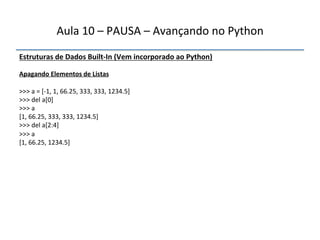 Aula'10'–'PAUSA'–'Avançando'no'Python' 
Estruturas"de"Dados"BuiltfIn"(Vem"incorporado"ao"Python)' 
' 
Apagando"Elementos"de"Listas" 
' 
>>>'a'='[n1,'1,'66.25,'333,'333,'1234.5]' 
>>>'del'a[0]' 
>>>'a' 
[1,'66.25,'333,'333,'1234.5]' 
>>>'del'a[2:4]' 
>>>'a' 
[1,'66.25,'1234.5]' 
''' 
 