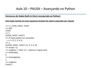 Aula'10'–'PAUSA'–'Avançando'no'Python' 
Estruturas"de"Dados"BuiltfIn"(Vem"incorporado"ao"Python)' 
' 
Uma"tupla"consiste"em"uma"sequência"imutável"de"valores"separados"por"vírgulas" 
" 
>>>'t'='12345,'54321,'’hello!’' 
>>>'t[0]' 
12345' 
>>>'t' 
(12345,'54321,'’hello!’)' 
>>>'#'Tuplas'podem'ser'aninhadas:' 
...'u'='t,'(1,'2,'3,'4,'5)' 
>>>'u' 
((12345,'54321,'’hello!’),'(1,'2,'3,'4,'5))' 
>>>'empty'='()' 
>>>'singleton'='’hello’,'#'<nn'observe'a'vírgula'extra' 
>>>'len(empty)' 
0' 
>>>'len(singleton)' 
1' 
>>>'singleton' 
(’hello’,)' 
''' 
 