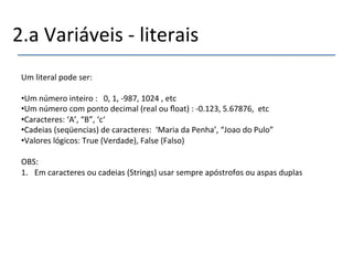 2.a'Variáveis'n'literais' 
Um'literal'pode'ser:' 
' 
• Um'número'inteiro':'''0,'1,'n987,'1024','etc' 
• Um'número'com'ponto'decimal'(real'ou'float)':'n0.123,'5.67876,''etc' 
• Caracteres:'‘A’,'“B”,'‘c‘' 
• Cadeias'(seqüencias)'de'caracteres:''‘Maria'da'Penha’,'“Joao'do'Pulo”' 
• Valores'lógicos:'True'(Verdade),'False'(Falso)' 
OBS:'' 
1. Em'caracteres'ou'cadeias'(Strings)'usar'sempre'apóstrofos'ou'aspas'duplas'' 
'' 
'' 
'' 
' 
 