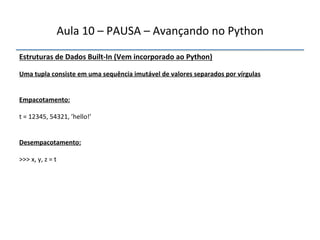 Aula'10'–'PAUSA'–'Avançando'no'Python' 
Estruturas"de"Dados"BuiltfIn"(Vem"incorporado"ao"Python)' 
' 
Uma"tupla"consiste"em"uma"sequência"imutável"de"valores"separados"por"vírgulas" 
''' 
"" 
Empacotamento:" 
" 
t'='12345,'54321,'’hello!’' 
"" 
Desempacotamento:" 
" 
>>>'x,'y,'z'='t" 
""" 
 