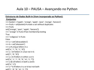 Aula'10'–'PAUSA'–'Avançando'no'Python' 
Estruturas"de"Dados"BuiltfIn"(Vem"incorporado"ao"Python):" 
"Conjuntos' 
>>>'basket'='[’apple’,'’orange’,'’apple’,'’pear’,'’orange’,'’banana’]' 
>>>'fruits'='set(basket)'#'create'a'set'without'duplicates' 
>>>'fruits' 
set([’orange’,'’pear’,'’apple’,'’banana’])' 
>>>'’orange’'in'fruits'#'fast'membership'tes>ng' 
True' 
>>>'’crabgrass’'in'fruits' 
False' 
>>>'a'='set(’abracadabra’)' 
>>>'b'='set(’alacazam’)' 
>>>'a'#'unique'le|ers'in'a' 
set([’a’,'’r’,'’b’,'’c’,'’d’])' 
>>>'a'n'b'#'le|ers'in'a'but'not'in'b' 
set([’r’,'’d’,'’b’])' 
>>>'a'|'b'#'le|ers'in'either'a'or'b' 
set([’a’,'’c’,'’r’,'’d’,'’b’,'’m’,'’z’,'’l’])' 
>>>'a'&'b'#'le|ers'in'both'a'and'b' 
set([’a’,'’c’])' 
>>>'a'^'b'#'le|ers'in'a'or'b'but'not'both' 
set([’r’,'’d’,'’b’,'’m’,'’z’,'’l’])" 
''' 
 