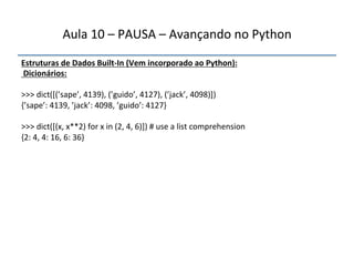 Aula'10'–'PAUSA'–'Avançando'no'Python' 
Estruturas"de"Dados"BuiltfIn"(Vem"incorporado"ao"Python):" 
"Dicionários:" 
" 
>>>'dict([(’sape’,'4139),'(’guido’,'4127),'(’jack’,'4098)])' 
{’sape’:'4139,'’jack’:'4098,'’guido’:'4127}' 
' 
>>>'dict([(x,'x**2)'for'x'in'(2,'4,'6)])'#'use'a'list'comprehension' 
{2:'4,'4:'16,'6:'36}' 
''' 
 