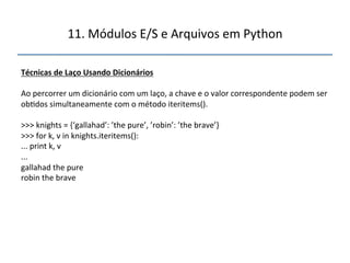11.'Módulos'E/S'e'Arquivos'em'Python' 
" 
Técnicas"de"Laço"Usando"Dicionários" 
' 
Ao'percorrer'um'dicionário'com'um'laço,'a'chave'e'o'valor'correspondente'podem'ser' 
ob>dos'simultaneamente'com'o'método'iteritems().' 
' 
>>>'knights'='{‘gallahad’:'’the'pure’,'’robin’:'’the'brave’}' 
>>>'for'k,'v'in'knights.iteritems():' 
...'print'k,'v' 
...' 
gallahad'the'pure' 
robin'the'brave' 
''' 
 