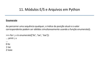 11.'Módulos'E/S'e'Arquivos'em'Python' 
" 
Enumerate" 
" 
Ao'percorrer'uma'sequência'qualquer,'o'índice'da'posição'atual'e'o'valor' 
correspondente'podem'ser'ob>dos'simultaneamente'usando'a'função'enumerate().' 
' 
>>>'for'i,'v'in'enumerate([’>c’,'’tac’,'’toe’]):' 
...'print'i,'v' 
...' 
0'>c' 
1'tac' 
2'toee' 
''' 
 