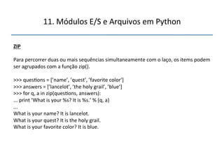 11.'Módulos'E/S'e'Arquivos'em'Python' 
" 
ZIP" 
" 
Para'percorrer'duas'ou'mais'sequências'simultaneamente'com'o'laço,'os'items'podem' 
ser'agrupados'com'a'função'zip().' 
' 
>>>'ques>ons'='[’name’,'’quest’,'’favorite'color’]' 
>>>'answers'='[’lancelot’,'’the'holy'grail’,'’blue’]' 
>>>'for'q,'a'in'zip(ques>ons,'answers):' 
...'print'’What'is'your'%s?'It'is'%s.’'%'(q,'a)' 
...' 
What'is'your'name?'It'is'lancelot.' 
What'is'your'quest?'It'is'the'holy'grail.' 
What'is'your'favorite'color?'It'is'blue.' 
''' 
 