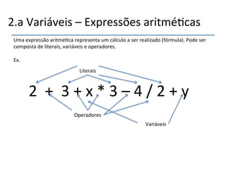 2.a'Variáveis'–'Expressões'aritmé>cas' 
Uma'expressão'aritmé>ca'representa'um'cálculo'a'ser'realizado'(fórmula).'Pode'ser' 
composta'de'literais,'variáveis'e'operadores.' 
' 
Ex.' 
''' 
Literais'' 
2''+''3'+'x'*'3'–'4'/'2'+'y'' 
Operadores' 
Variáveis' 
 