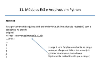 11.'Módulos'E/S'e'Arquivos'em'Python' 
" 
reversed" 
" 
Para'percorrer'uma'sequência'em'ordem'reversa,'chame'a'função'reversed()'com'a' 
sequência'na'ordem' 
original.' 
>>>'for'i'in'reversed(xrange(1,10,2)):' 
...'print'i' 
...' 
9' 
7' 
5' 
3' 
1' 
''' 
xrange'é'uma'função'semelhante'ao'range,' 
mas'que'não'gera'a'lista'e'sim'um'objeto' 
gerador'da'mesma'o'que'a'torna' 
ligeiramente'mais'eficiente'que'o'range()' 
 