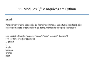 11.'Módulos'E/S'e'Arquivos'em'Python' 
" 
sorted" 
" 
Para'percorrer'uma'sequência'de'maneira'ordenada,'use'a'função'sorted(),'que' 
retorna'uma'lista'ordenada'com'os'items,'mantendo'o'original'inalterado.' 
''' 
'' 
>>>'basket'='[’apple’,'’orange’,'’apple’,'’pear’,'’orange’,'’banana’]' 
>>>'for'f'in'sorted(set(basket)):' 
...'print'f' 
...' 
apple' 
banana' 
orange' 
pear' 
 