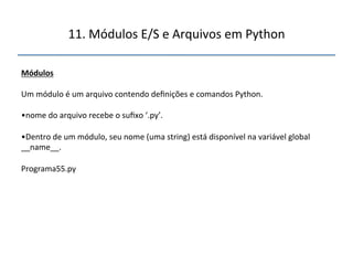 11.'Módulos'E/S'e'Arquivos'em'Python' 
" 
Módulos" 
" 
Um'módulo'é'um'arquivo'contendo'definições'e'comandos'Python.'' 
' 
• nome'do'arquivo'recebe'o'sufixo'‘.py’.'' 
• Dentro'de'um'módulo,'seu'nome'(uma'string)'está'disponível'na'variável'global' 
__name__.' 
Programa55.py' 
" 
''' 
 