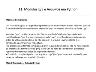 11.'Módulos'E/S'e'Arquivos'em'Python' 
" 
Módulos"Compilados"" 
" 
Um'fator'que'agiliza'a'carga'de'programas'curtos'que'u>lizam'muitos'módulos'padrão' 
é'a'existência'de'um'arquivo'com'extensão'‘.pyc’'no'mesmo'diretório'do'fonte'‘.py’.'' 
' 
• arquivo'‘.pyc’'contém'uma'versão'“bytencompilada”'do'fonte'‘.py’.'A'data'de' 
modificação'de'‘.py’'é'armazenada'dentro'do'‘.pyc’,'e'verificada'automa>camente' 
antes'da'u>lização'do'úl>mo.'Se'não'conferir,'o'arquivo'‘.pyc’'existente'é'ren 
compilado'a'par>r'do'‘.py’'mais'atual.' 
• Na'presença'das'formas'compiladas'(‘.pyc’'e‘.pyo’)'de'um'script,'não'há'necessidade' 
da'presença'da'forma'textual(‘.py’).'Isto'é'ú>l'na'hora'de'se'distribuir'bibliotecas' 
Python'dificultando'prá>cas'de'engenharia'reversa.' 
•'O'módulo'compileall'pode'criar'arquivos'‘.pyc’'(ou'‘.pyo’'quando'é'usado'fO)"para" 
todos"os"módulos"em'um'dado'diretório.' 
" 
Mais"Informações:"Tutorial"Python" 
''' 
 