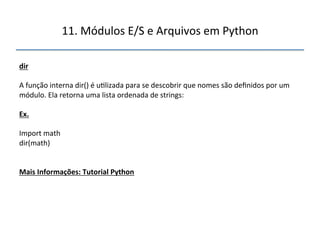 11.'Módulos'E/S'e'Arquivos'em'Python' 
" 
dir" 
" 
A'função'interna'dir()'é'u>lizada'para'se'descobrir'que'nomes'são'definidos'por'um' 
módulo.'Ela'retorna'uma'lista'ordenada'de'strings:' 
" 
Ex." 
" 
Import'math' 
dir(math)'' 
''' 
"" 
Mais"Informações:"Tutorial"Python" 
 