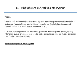 11.'Módulos'E/S'e'Arquivos'em'Python' 
" 
Pacotes" 
" 
Pacotes'são'uma'maneira'de'estruturar'espaços'de'nomes'para'módulos'u>lizando'a' 
sintaxe'de'“separação'por'ponto”.'Como'exemplo,'o'módulo'A.B'designa'um'subn 
módulo'chamado'‘B’'num'pacote'denominado'‘A’.'' 
' 
O'uso'de'pacotes'permite'aos'autores'de'grupos'de'módulos'(como'NumPy'ou'PIL)' 
não'terem'que'se'preocupar'com'colisão'entre'os'nomes'de'seus'módulos'e'os'nomes' 
de'módulos'de'outros'autores.'' 
''' 
"" 
Mais"Informações:"Tutorial"Python" 
 