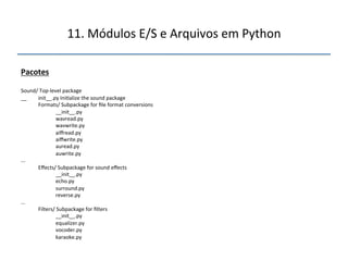 11.'Módulos'E/S'e'Arquivos'em'Python' 
" 
Pacotes" 
" 
Sound/'Topnlevel'package' 
__ 'init__.py'Ini>alize'the'sound'package' 
''' 
'Formats/'Subpackage'for'file'format'conversions' 
' '__init__.py' 
' 'wavread.py' 
' 'wavwrite.py' 
' 'aiffread.py' 
' 'aiffwrite.py' 
' 'auread.py' 
' 'auwrite.py' 
...' 
'Effects/'Subpackage'for'sound'effects' 
' '__init__.py' 
' 'echo.py' 
' 'surround.py' 
' 'reverse.py' 
...' 
'Filters/'Subpackage'for'filters' 
' '__init__.py' 
' 'equalizer.py' 
' 'vocoder.py' 
' 'karaoke.py" 
 