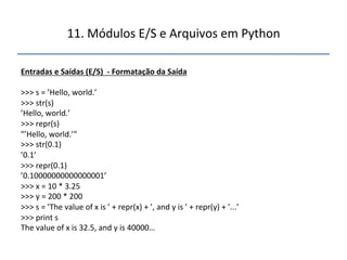 11.'Módulos'E/S'e'Arquivos'em'Python' 
" 
Entradas"e"Saídas"(E/S)""f"Formatação"da"Saída" 
" 
>>>'s'='’Hello,'world.’' 
>>>'str(s)' 
’Hello,'world.’' 
>>>'repr(s)' 
"’Hello,'world.’"' 
>>>'str(0.1)' 
’0.1’' 
>>>'repr(0.1)' 
’0.10000000000000001’' 
>>>'x'='10'*'3.25' 
>>>'y'='200'*'200' 
>>>'s'='’The'value'of'x'is'’'+'repr(x)'+'’,'and'y'is'’'+'repr(y)'+'’...’' 
>>>'print's' 
The'value'of'x'is'32.5,'and'y'is'40000…" 
''' 
"" 
 