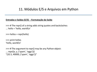 11.'Módulos'E/S'e'Arquivos'em'Python' 
" 
Entradas"e"Saídas"(E/S)""f"Formatação"da"Saída" 
" 
>>>'#'The'repr()'of'a'string'adds'string'quotes'and'backslashes:' 
...'hello'='’hello,'worldn’' 
' 
>>>'hellos'='repr(hello)' 
' 
>>>'print'hellos' 
’hello,'worldn’' 
' 
>>>'#'The'argument'to'repr()'may'be'any'Python'object:' 
...'repr((x,'y,'(’spam’,'’eggs’)))' 
"(32.5,'40000,'(’spam’,'’eggs’))"" 
''' 
"" 
"" 
""" 
 