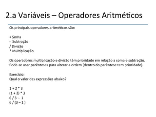 2.a'Variáveis'–'Operadores'Aritmé>cos' 
Os'principais'operadores'aritmé>cos'são:' 
' 
+'Soma'' 
n ''Subtração'' 
/'Divisão'' 
*'Mul>plicação''' 
' 
Os'operadores'mul>plicação'e'divisão'têm'prioridade'em'relação'a'soma'e'subtração.' 
Podense'usar'parênteses'para'alterar'a'ordem'(dentro'do'parêntese'tem'prioridade).'' 
' 
Exercício:' 
Qual'o'valor'das'expressões'abaixo?' 
' 
1'+'2'*'3' 
(1'+'2)'*'3' 
6'/'3''n''1' 
6'/'(3'–'1')' 
'' 
 