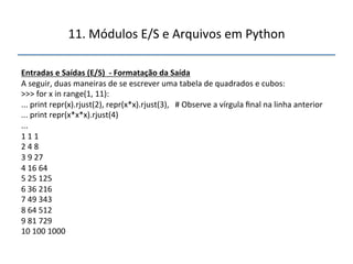 11.'Módulos'E/S'e'Arquivos'em'Python' 
" 
Entradas"e"Saídas"(E/S)""f"Formatação"da"Saída" 
A'seguir,'duas'maneiras'de'se'escrever'uma'tabela'de'quadrados'e'cubos:' 
>>>'for'x'in'range(1,'11):' 
...'print'repr(x).rjust(2),'repr(x*x).rjust(3),'''#'Observe'a'vírgula'final'na'linha'anterior' 
...'print'repr(x*x*x).rjust(4)' 
...' 
1'1'1' 
2'4'8' 
3'9'27' 
4'16'64' 
5'25'125' 
6'36'216' 
7'49'343' 
8'64'512' 
9'81'729' 
10'100'1000' 
''' 
 