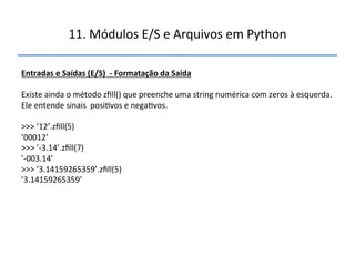 11.'Módulos'E/S'e'Arquivos'em'Python' 
" 
Entradas"e"Saídas"(E/S)""f"Formatação"da"Saída" 
" 
Existe'ainda'o'método'zfill()'que'preenche'uma'string'numérica'com'zeros'à'esquerda.' 
Ele'entende'sinais''posi>vos'e'nega>vos.' 
' 
>>>'’12’.zfill(5)' 
’00012’' 
>>>'’n3.14’.zfill(7)' 
’n003.14’' 
>>>'’3.14159265359’.zfill(5)' 
’3.14159265359’" 
''' 
 