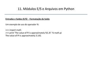 11.'Módulos'E/S'e'Arquivos'em'Python' 
" 
Entradas"e"Saídas"(E/S)""f"Formatação"da"Saída" 
" 
Um'exemplo'de'uso'do'operador'%:' 
' 
>>>'import'math' 
>>>'print'’The'value'of'PI'is'approximately'%5.3f.’'%'math.pi' 
The'value'of'PI'is'approximately'3.142.' 
''' 
""" 
 