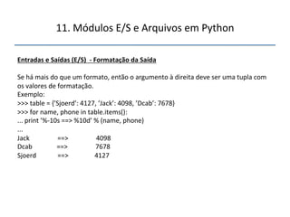 11.'Módulos'E/S'e'Arquivos'em'Python' 
" 
Entradas"e"Saídas"(E/S)""f"Formatação"da"Saída" 
" 
Se'há'mais'do'que'um'formato,'então'o'argumento'à'direita'deve'ser'uma'tupla'com' 
os'valores'de'formatação.' 
Exemplo:' 
>>>'table'='{’Sjoerd’:'4127,'’Jack’:'4098,'’Dcab’:'7678}' 
>>>'for'name,'phone'in'table.items():' 
...'print'’%n10s'==>'%10d’'%'(name,'phone)' 
...' 
Jack'''''''''''''''''==>'''''''''''''''''4098' 
Dcab'''''''''''''''==>'''''''''''''''''7678' 
Sjoerd'''''''''''''==>''''''''''''''''4127" 
" 
''' 
 