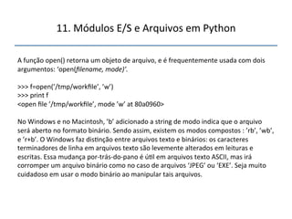 11.'Módulos'E/S'e'Arquivos'em'Python' 
" 
A'função'open()'retorna'um'objeto'de'arquivo,'e'é'frequentemente'usada'com'dois' 
argumentos:'‘open(filename,$mode)’.$ 
' 
>>>'f=open(’/tmp/workfile’,'’w’)' 
>>>'print'f' 
<open'file'’/tmp/workfile’,'mode'’w’'at'80a0960>' 
' 
No'Windows'e'no'Macintosh,'’b’'adicionado'a'string'de'modo'indica'que'o'arquivo' 
será'aberto'no'formato'binário.'Sendo'assim,'existem'os'modos'compostos':'’rb’,'’wb’,' 
e'’r+b’.'O'Windows'faz'dis>nção'entre'arquivos'texto'e'binários:'os'caracteres' 
terminadores'de'linha'em'arquivos'texto'são'levemente'alterados'em'leituras'e' 
escritas.'Essa'mudança'porntrásndonpano'é'ú>l'em'arquivos'texto'ASCII,'mas'irá' 
corromper'um'arquivo'binário'como'no'caso'de'arquivos'‘JPEG’'ou'‘EXE’.'Seja'muito' 
cuidadoso'em'usar'o'modo'binário'ao'manipular'tais'arquivos.' 
''' 
'" 
 