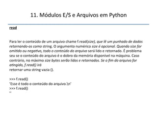 11.'Módulos'E/S'e'Arquivos'em'Python' 
read" 
'' 
''' 
Para'ler'o'conteúdo'de'um'arquivo'chame'f.read(size),$que$lê$um$punhado$de$dados$ 
retornandoOos$como$string.'O'argumento'numérico'size$é$opcional.$Quando$size$for$ 
omi<do$ou$nega<vo,$todo$o$conteúdo$do$arquivo$será'lido'e'retornado.'É'problema' 
seu'se'o'conteúdo'do'arquivo'é'o'dobro'da'memória'disponível'na'máquina.'Caso' 
contrário,'no'máximo'size$bytes$serão$lidos$e$retornados.$Se$o$fim$do$arquivo$for$ 
a<ngido,$f.read()$irá$ 
retornar'uma'string'vazia'().' 
' 
>>>'f.read()' 
’Esse'é'todo'o'conteúdo'do'arquivo.n’' 
>>>'f.read()' 
’’' 
" 
 