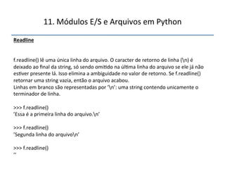 11.'Módulos'E/S'e'Arquivos'em'Python' 
Readline"" 
'' 
''' 
f.readline()'lê'uma'única'linha'do'arquivo.'O'caracter'de'retorno'de'linha'(n)'é' 
deixado'ao'final'da'string,'só'sendo'omi>do'na'úl>ma'linha'do'arquivo'se'ele'já'não' 
es>ver'presente'lá.'Isso'elimina'a'ambiguidade'no'valor'de'retorno.'Se'f.readline()' 
retornar'uma'string'vazia,'então'o'arquivo'acabou.'' 
Linhas'em'branco'são'representadas'por'’n’:'uma'string'contendo'unicamente'o' 
terminador'de'linha.' 
' 
>>>'f.readline()' 
’Essa'é'a'primeira'linha'do'arquivo.n’' 
' 
>>>'f.readline()' 
’Segunda'linha'do'arquivon’' 
' 
>>>'f.readline()' 
’’" 
 