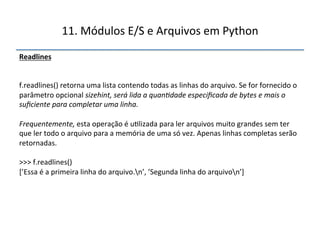 11.'Módulos'E/S'e'Arquivos'em'Python' 
Readlines"" 
'' 
''' 
f.readlines()'retorna'uma'lista'contendo'todas'as'linhas'do'arquivo.'Se'for'fornecido'o' 
parâmetro'opcional'sizehint,$será$lida$a$quan<dade$especificada$de$bytes$e$mais$o$ 
suficiente$para$completar$uma$linha.$$ 
$ 
Frequentemente,$esta'operação'é'u>lizada'para'ler'arquivos'muito'grandes'sem'ter' 
que'ler'todo'o'arquivo'para'a'memória'de'uma'só'vez.'Apenas'linhas'completas'serão' 
retornadas.' 
' 
>>>'f.readlines()' 
[’Essa'é'a'primeira'linha'do'arquivo.n’,'’Segunda'linha'do'arquivon’]' 
" 
 