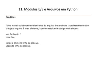 11.'Módulos'E/S'e'Arquivos'em'Python' 
Readlines"" 
'' 
''' 
fUma'maneira'alterna>va'de'ler'linhas'do'arquivo'é'usando'um'laço'diretamente'com' 
o'objeto'arquivo.'É'mais'eficiente,'rápido'e'resulta'em'código'mais'simples:' 
' 
>>>'for'line'in'f:' 
print'line,' 
' 
Esta'é'a'primeira'linha'do'arquivo.' 
Segunda'linha'do'arquivo.' 
" 
 