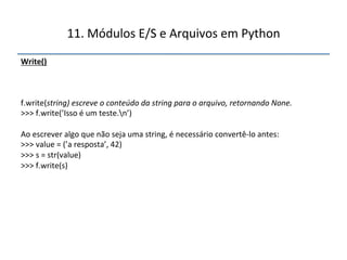 11.'Módulos'E/S'e'Arquivos'em'Python' 
Write()" 
''' 
''' 
f.write(string)$escreve$o$conteúdo$da$string$para$o$arquivo,$retornando$None.$ 
>>>'f.write(’Isso'é'um'teste.n’)' 
' 
Ao'escrever'algo'que'não'seja'uma'string,'é'necessário'convertênlo'antes:' 
>>>'value'='(’a'resposta’,'42)' 
>>>'s'='str(value)' 
>>>'f.write(s)" 
 