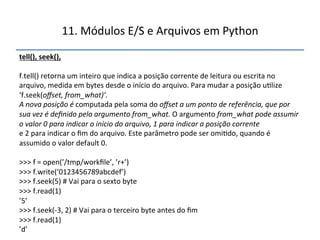 11.'Módulos'E/S'e'Arquivos'em'Python' 
tell(),"seek(),"" 
' 
f.tell()'retorna'um'inteiro'que'indica'a'posição'corrente'de'leitura'ou'escrita'no' 
arquivo,'medida'em'bytes'desde'o'início'do'arquivo.'Para'mudar'a'posição'u>lize' 
‘f.seek(offset,$from_what)’.$$ 
A$nova$posição$é$computada'pela'soma'do'offset$a$um$ponto$de$referência,$que$por$ 
sua$vez$é$definido$pelo$argumento$from_what.$O'argumento'from_what$pode$assumir$ 
o$valor$0$para$indicar$o$início$do$arquivo,$1$para$indicar$a$posição$corrente$ 
e'2'para'indicar'o'fim'do'arquivo.'Este'parâmetro'pode'ser'omi>do,'quando'é' 
assumido'o'valor'default'0.' 
' 
>>>'f'='open(’/tmp/workfile’,'’r+’)' 
>>>'f.write(’0123456789abcdef’)' 
>>>'f.seek(5)'#'Vai'para'o'sexto'byte' 
>>>'f.read(1)' 
’5’' 
>>>'f.seek(n3,'2)'#'Vai'para'o'terceiro'byte'antes'do'fim' 
>>>'f.read(1)' 
’d’" 
''' 
 