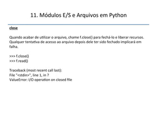 11.'Módulos'E/S'e'Arquivos'em'Python' 
close" 
' 
Quando'acabar'de'u>lizar'o'arquivo,'chame'f.close()'para'fechánlo'e'liberar'recursos.' 
Qualquer'tenta>va'de'acesso'ao'arquivo'depois'dele'ter'sido'fechado'implicará'em' 
falha.' 
' 
>>>'f.close()' 
>>>'f.read()' 
' 
Traceback'(most'recent'call'last):' 
File'"<stdin>",'line'1,'in'?' 
ValueError:'I/O'opera>on'on'closed'file" 
''' 
 