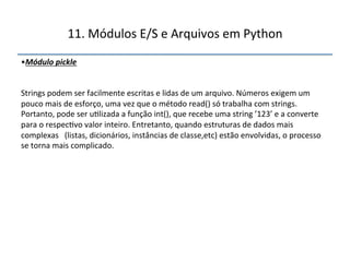 11.'Módulos'E/S'e'Arquivos'em'Python' 
• Módulo(pickle( 
( 
Strings'podem'ser'facilmente'escritas'e'lidas'de'um'arquivo.'Números'exigem'um' 
pouco'mais'de'esforço,'uma'vez'que'o'método'read()'só'trabalha'com'strings.' 
Portanto,'pode'ser'u>lizada'a'função'int(),'que'recebe'uma'string'’123’'e'a'converte' 
para'o'respec>vo'valor'inteiro.'Entretanto,'quando'estruturas'de'dados'mais' 
complexas'''(listas,'dicionários,'instâncias'de'classe,etc)'estão'envolvidas,'o'processo' 
se'torna'mais'complicado." 
''' 
 