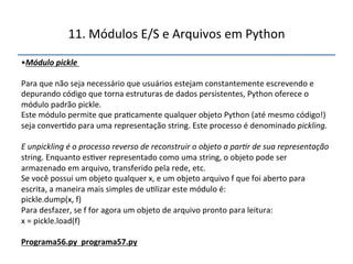 11.'Módulos'E/S'e'Arquivos'em'Python' 
• Módulo(pickle( 
Para'que'não'seja'necessário'que'usuários'estejam'constantemente'escrevendo'e' 
depurando'código'que'torna'estruturas'de'dados'persistentes,'Python'oferece'o' 
módulo'padrão'pickle.'' 
Este'módulo'permite'que'pra>camente'qualquer'objeto'Python'(até'mesmo'código!)' 
seja'conver>do'para'uma'representação'string.'Este'processo'é'denominado'pickling.$$ 
$ 
E$unpickling$é$o$processo$reverso$de$reconstruir$o$objeto$a$par<r$de$sua$representação$ 
string.'Enquanto'es>ver'representado'como'uma'string,'o'objeto'pode'ser' 
armazenado'em'arquivo,'transferido'pela'rede,'etc.' 
Se'você'possui'um'objeto'qualquer'x,'e'um'objeto'arquivo'f'que'foi'aberto'para' 
escrita,'a'maneira'mais'simples'de'u>lizar'este'módulo'é:' 
pickle.dump(x,'f)' 
Para'desfazer,'se'f'for'agora'um'objeto'de'arquivo'pronto'para'leitura:' 
x'='pickle.load(f)' 
" 
Programa56.py""programa57.py" 
''' 
 