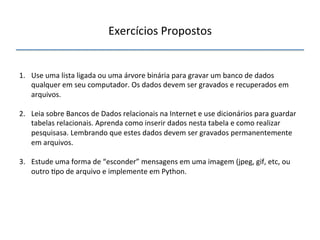 Exercícios'Propostos' 
''' 
1. Use'uma'lista'ligada'ou'uma'árvore'binária'para'gravar'um'banco'de'dados' 
qualquer'em'seu'computador.'Os'dados'devem'ser'gravados'e'recuperados'em' 
arquivos.' 
2. Leia'sobre'Bancos'de'Dados'relacionais'na'Internet'e'use'dicionários'para'guardar' 
tabelas'relacionais.'Aprenda'como'inserir'dados'nesta'tabela'e'como'realizar' 
pesquisasa.'Lembrando'que'estes'dados'devem'ser'gravados'permanentemente' 
em'arquivos.' 
3. Estude'uma'forma'de'“esconder”'mensagens'em'uma'imagem'(jpeg,'gif,'etc,'ou' 
outro'>po'de'arquivo'e'implemente'em'Python.' 
'''' 
 