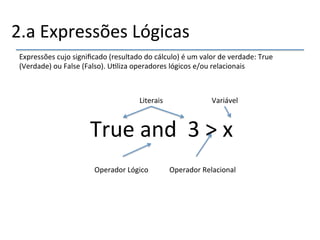 2.a'Expressões'Lógicas' 
Expressões'cujo'significado'(resultado'do'cálculo)'é'um'valor'de'verdade:'True' 
(Verdade)'ou'False'(Falso).'U>liza'operadores'lógicos'e/ou'relacionais' 
'''' 
Literais'' 
True'and''3'>'x''' 
Operador'Lógico' 
Variável' 
Operador'Relacional' 
 