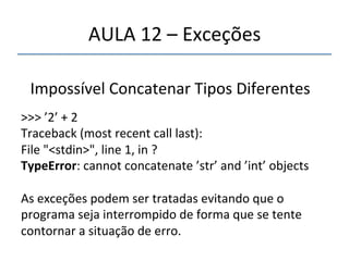 AULA'12'–'Exceções' 
''' 
' 
Impossível'Concatenar'Tipos'Diferentes' 
' 
>>>'’2’'+'2' 
Traceback'(most'recent'call'last):' 
File'"<stdin>",'line'1,'in'?' 
TypeError:'cannot'concatenate'’str’'and'’int’'objects' 
' 
As'exceções'podem'ser'tratadas'evitando'que'o' 
programa'seja'interrompido'de'forma'que'se'tente' 
contornar'a'situação'de'erro.' 
' 
 