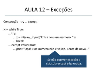 AULA'12'–'Exceções' 
' 
Construção'''try'…'except.' 
' 
>>>'while'True:' 
''' 
'...'try:' 
' '...'x'='int(raw_input("Entre'com'um'número:'"))' 
' '...'break' 
'...'except'ValueError:' 
' '...'print'"Opa!'Esse'número'não'é'válido.'Tente'de'novo...”' 
'' 
Se'não'ocorrer'exceção'a' 
cláusula'except'é'ignorada.' 
 