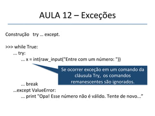AULA'12'–'Exceções' 
' 
Construção'''try'…'except.' 
' 
>>>'while'True:' 
''' 
'...'try:' 
' '...'x'='int(raw_input("Entre'com'um'número:'"))' 
' '' 
'' 
' '...'break' 
'…except'ValueError:' 
' '...'print'"Opa!'Esse'número'não'é'válido.'Tente'de'novo...”' 
'' 
Se'ocorrer'exceção'em'um'comando'da' 
cláusula'Try,''os'comandos' 
remanescentes'são'ignorados.' 
 