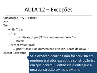 AULA'12'–'Exceções' 
Construção'''try'…'except.' 
>>>'' 
Try: '' 
''' 
'while'True:' 
'...'try:' 
' '...'x'='int(raw_input("Entre'com'um'número:'"))' 
' '...'Break' 
'…except'ValueError:' 
' '...'print'"Opa!'Esse'número'não'é'válido.'Tente'de'novo...”' 
except''Excep>on:' 
' Se'a'exceção'ocorrida'não'foi'prevista'em' 
nenhum'tratador'except'da'construção'try' 
em'que'ocorreu,''então'ela'é'entregue'a' 
uma'construção'try'mais'externa.'' 
 