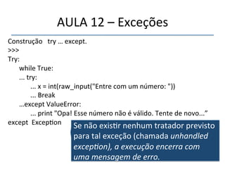 AULA'12'–'Exceções' 
Construção'''try'…'except.' 
>>>'' 
Try: '' 
''' 
'while'True:' 
'...'try:' 
' '...'x'='int(raw_input("Entre'com'um'número:'"))' 
' '...'Break' 
'…except'ValueError:' 
' '...'print'"Opa!'Esse'número'não'é'válido.'Tente'de'novo...”' 
except''Excep>on' 
' 
Se'não'exis>r'nenhum'tratador'previsto' 
para'tal'exceção'(chamada'unhandled$ 
excep<on),$a$execução$encerra$com$ 
uma$mensagem$de$erro.' 
 