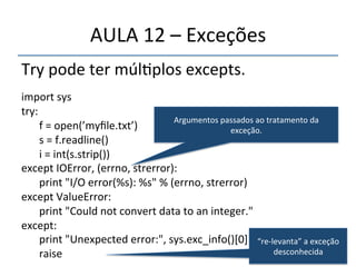 AULA'12'–'Exceções' 
Try'pode'ter'múl>plos'excepts.' 
' 
import'sys' 
try:' 
''' 
'f'='open(’myfile.txt’)' 
's'='f.readline()' 
'i'='int(s.strip())' 
Argumentos'passados'ao'tratamento'da' 
except'IOError,'(errno,'strerror):' 
exceção.' 
'print'"I/O'error(%s):'%s"'%'(errno,'strerror)' 
except'ValueError:' 
'print'"Could'not'convert'data'to'an'integer."' 
except:' 
'print'"Unexpected'error:",'sys.exc_info()[0]' 
'raise' 
“renlevanta”'a'exceção' 
desconhecida' 
 