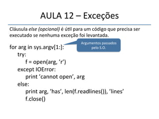 AULA'12'–'Exceções' 
Cláusula'else$(opcional)'é'ú>l'para'um'código'que'precisa'ser' 
executado'se'nenhuma'exceção'foi'levantada.' 
' 
for'arg'in'sys.argv[1:]:' 
'try:' 
' 'f'='open(arg,'’r’)' 
'except'IOError:' 
' 'print'’cannot'open’,'arg' 
'else:' 
' 'print'arg,'’has’,'len(f.readlines()),'’lines’' 
' 'f.close()' 
''' 
Argumentos'passados' 
pelo'S.O.' 
 