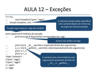 AULA'12'–'Exceções' 
>>>'try:' 
...' ' 'raise'Excep>on(’spam’,'’eggs’)' 
...''''except'Excep>on,'inst:' 
...' ' '' 
''' 
' '' 
A'cláusula'except'pode'especificar' 
uma'variável'depois'do'nome'(ou' 
da'tupla'de'nomes)'exceção' 
' 
print'type(inst)'#'Instância'da'exceção' 
...''''''''''''''print'inst.args'#'Argumentos'armazenados'em'.args' 
'' 
...' ' 'print'inst'#'__str__'permite'a'impressão'direta'dos'argumentos' 
...'''' ' 'x,'y'='inst'#'__ge>tem__'permite'o'desempacotamento'dos'argumentos' 
...'''' ' 'print'’x'=’,'x' 
...'''' ' 'print'’y'=’,'y' 
<type'’instance’>' 
A'variável'será'uma'instância'com' 
(’spam’,'’eggs’)' 
argumentos'acessíveis'através'do' 
(’spam’,'’eggs’)' 
__str__'e'__ge>tem__' 
x'='spam' 
y'='eggs' 
Função'type'retorna'o'>po'da'variável' 
Acesso'aos'dados'via'args' 
 