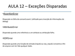 AULA'12'–'Exceções'Disparadas' 
• Asser>onError' 
''' 
Disparada'na'falha'do'comand'assert.'(u>lizado'para'inserção'de'informações'de' 
debug)' 
' 
• A|ributeError' 
Disparada'quando'uma'referência'a'um'atributo'ou'atribuição'falha.' 
' 
• EOFError' 
Disparada'quando'uma'função'de'entrada'(input()'ou'raw_input()')'encontra'o'fim' 
do'arquivo'sem'ter'lido'qualquer'dado.' 
' 
 